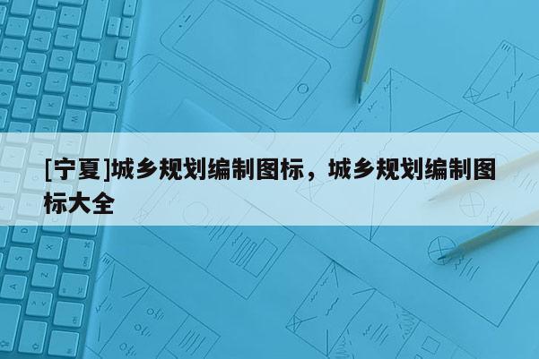 [寧夏]城鄉(xiāng)規(guī)劃編制圖標(biāo)，城鄉(xiāng)規(guī)劃編制圖標(biāo)大全