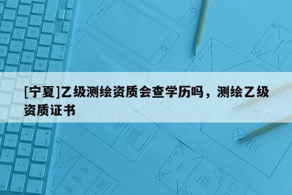 [寧夏]乙級(jí)測(cè)繪資質(zhì)會(huì)查學(xué)歷嗎，測(cè)繪乙級(jí)資質(zhì)證書