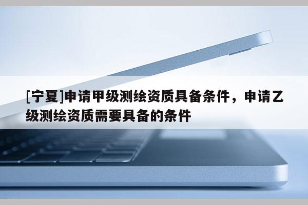 [寧夏]申請甲級測繪資質(zhì)具備條件，申請乙級測繪資質(zhì)需要具備的條件