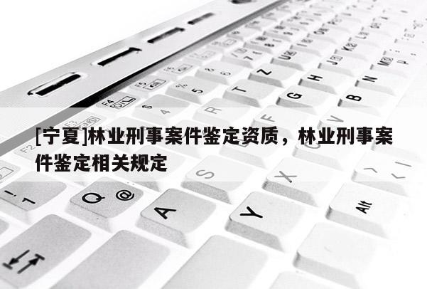 [寧夏]林業(yè)刑事案件鑒定資質(zhì)，林業(yè)刑事案件鑒定相關(guān)規(guī)定