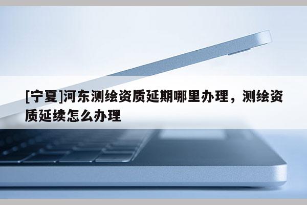 [寧夏]河東測繪資質(zhì)延期哪里辦理，測繪資質(zhì)延續(xù)怎么辦理