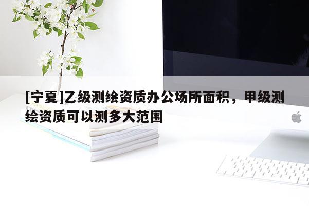 [寧夏]乙級(jí)測(cè)繪資質(zhì)辦公場(chǎng)所面積，甲級(jí)測(cè)繪資質(zhì)可以測(cè)多大范圍