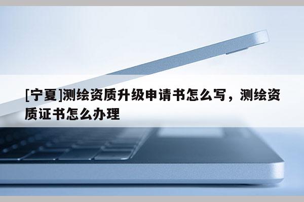 [寧夏]測(cè)繪資質(zhì)升級(jí)申請(qǐng)書怎么寫，測(cè)繪資質(zhì)證書怎么辦理