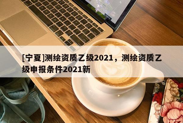 [寧夏]測(cè)繪資質(zhì)乙級(jí)2021，測(cè)繪資質(zhì)乙級(jí)申報(bào)條件2021新