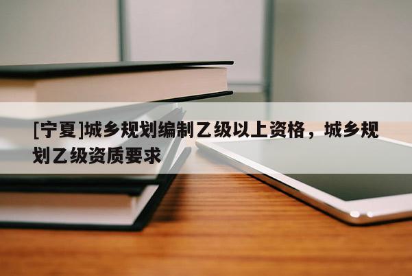 [寧夏]城鄉(xiāng)規(guī)劃編制乙級以上資格，城鄉(xiāng)規(guī)劃乙級資質(zhì)要求