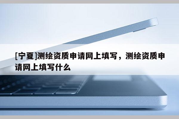 [寧夏]測(cè)繪資質(zhì)申請(qǐng)網(wǎng)上填寫，測(cè)繪資質(zhì)申請(qǐng)網(wǎng)上填寫什么