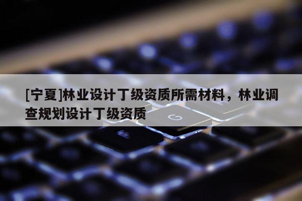 [寧夏]林業(yè)設(shè)計丁級資質(zhì)所需材料，林業(yè)調(diào)查規(guī)劃設(shè)計丁級資質(zhì)