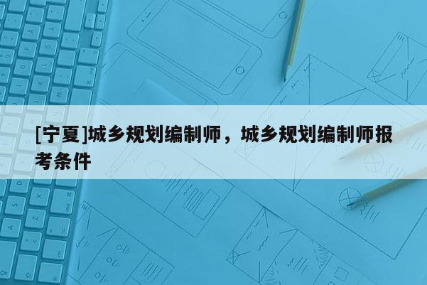 [寧夏]城鄉(xiāng)規(guī)劃編制師，城鄉(xiāng)規(guī)劃編制師報(bào)考條件