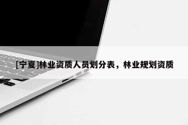 [寧夏]林業(yè)資質(zhì)人員劃分表，林業(yè)規(guī)劃資質(zhì)