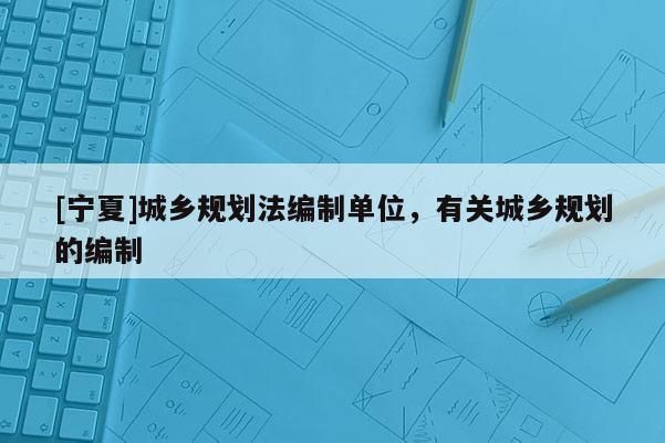 [寧夏]城鄉(xiāng)規(guī)劃法編制單位，有關(guān)城鄉(xiāng)規(guī)劃的編制