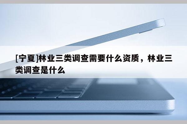 [寧夏]林業(yè)三類調(diào)查需要什么資質，林業(yè)三類調(diào)查是什么