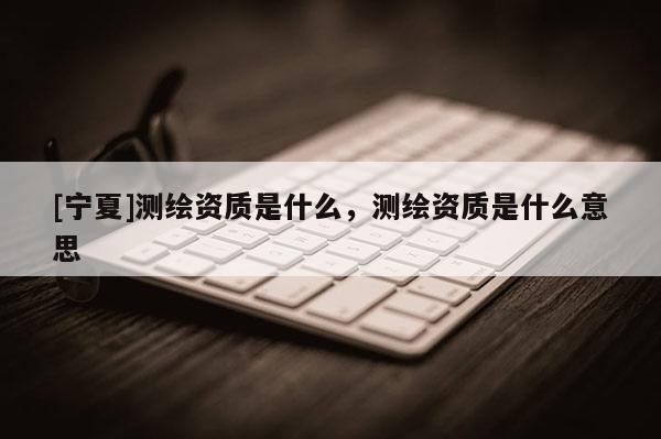 [寧夏]測繪資質是什么，測繪資質是什么意思