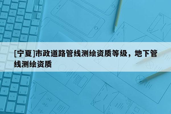 [寧夏]市政道路管線測繪資質等級，地下管線測繪資質