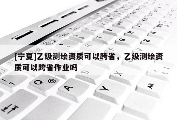 [寧夏]乙級(jí)測(cè)繪資質(zhì)可以跨省，乙級(jí)測(cè)繪資質(zhì)可以跨省作業(yè)嗎