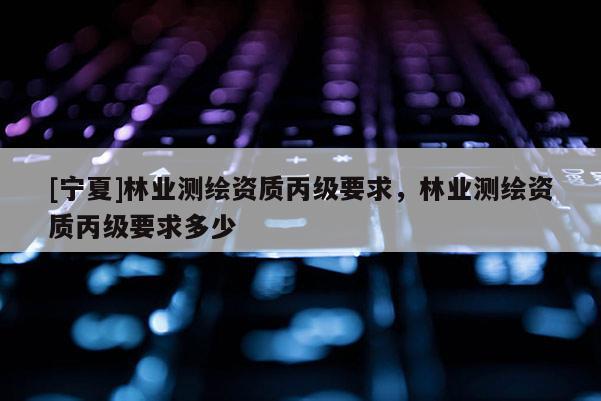 [寧夏]林業(yè)測(cè)繪資質(zhì)丙級(jí)要求，林業(yè)測(cè)繪資質(zhì)丙級(jí)要求多少