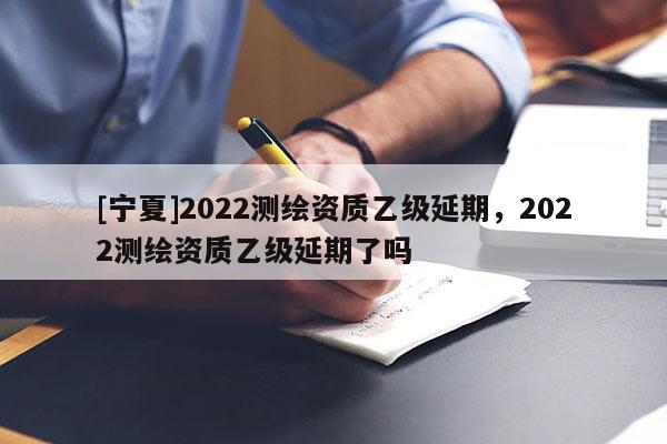 [寧夏]2022測(cè)繪資質(zhì)乙級(jí)延期，2022測(cè)繪資質(zhì)乙級(jí)延期了嗎