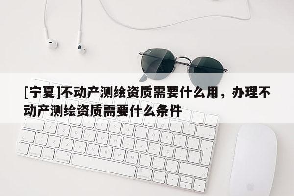 [寧夏]不動產測繪資質需要什么用，辦理不動產測繪資質需要什么條件