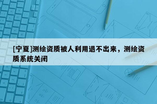 [寧夏]測繪資質(zhì)被人利用退不出來，測繪資質(zhì)系統(tǒng)關(guān)閉