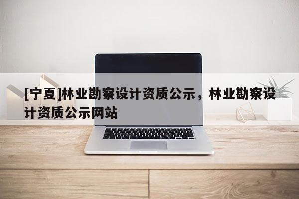 [寧夏]林業(yè)勘察設計資質公示，林業(yè)勘察設計資質公示網站