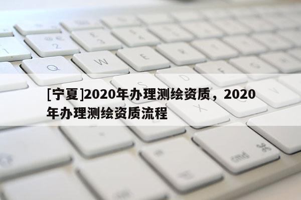 [寧夏]2020年辦理測繪資質(zhì)，2020年辦理測繪資質(zhì)流程