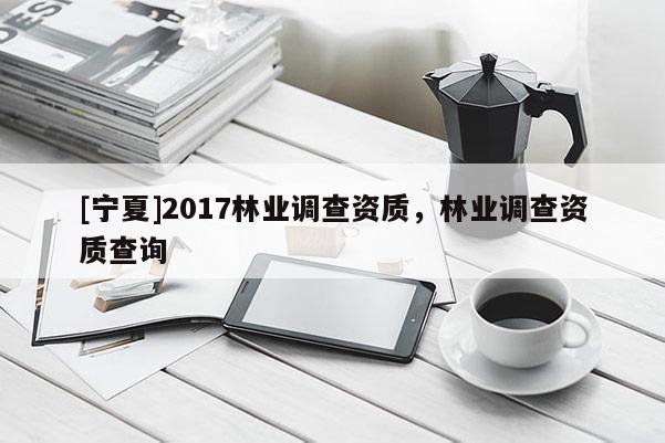 [寧夏]2017林業(yè)調(diào)查資質(zhì)，林業(yè)調(diào)查資質(zhì)查詢