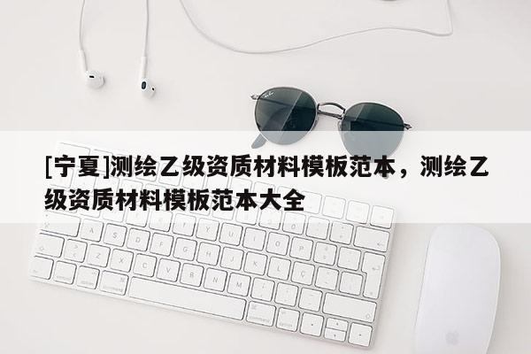 [寧夏]測(cè)繪乙級(jí)資質(zhì)材料模板范本，測(cè)繪乙級(jí)資質(zhì)材料模板范本大全