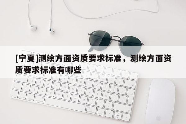 [寧夏]測繪方面資質(zhì)要求標準，測繪方面資質(zhì)要求標準有哪些