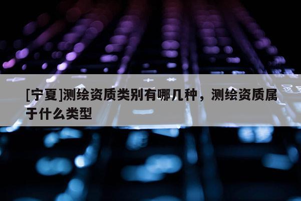[寧夏]測繪資質(zhì)類別有哪幾種，測繪資質(zhì)屬于什么類型