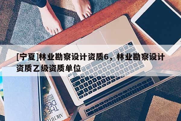 [寧夏]林業(yè)勘察設(shè)計資質(zhì)6，林業(yè)勘察設(shè)計資質(zhì)乙級資質(zhì)單位