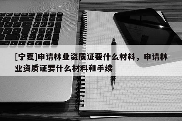 [寧夏]申請(qǐng)林業(yè)資質(zhì)證要什么材料，申請(qǐng)林業(yè)資質(zhì)證要什么材料和手續(xù)