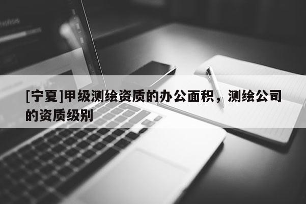 [寧夏]甲級測繪資質(zhì)的辦公面積，測繪公司的資質(zhì)級別