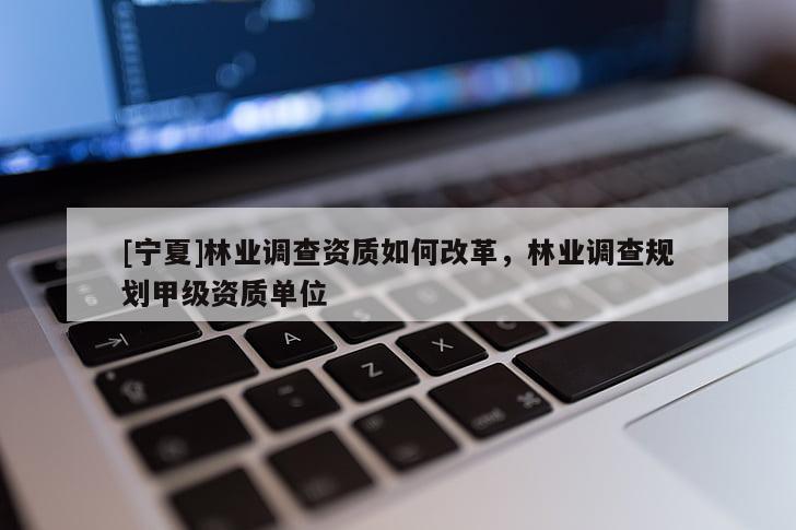 [寧夏]林業(yè)調(diào)查資質(zhì)如何改革，林業(yè)調(diào)查規(guī)劃甲級(jí)資質(zhì)單位