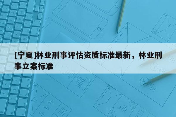 [寧夏]林業(yè)刑事評估資質(zhì)標準最新，林業(yè)刑事立案標準