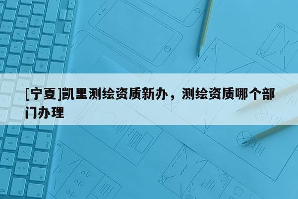 [寧夏]凱里測繪資質(zhì)新辦，測繪資質(zhì)哪個部門辦理