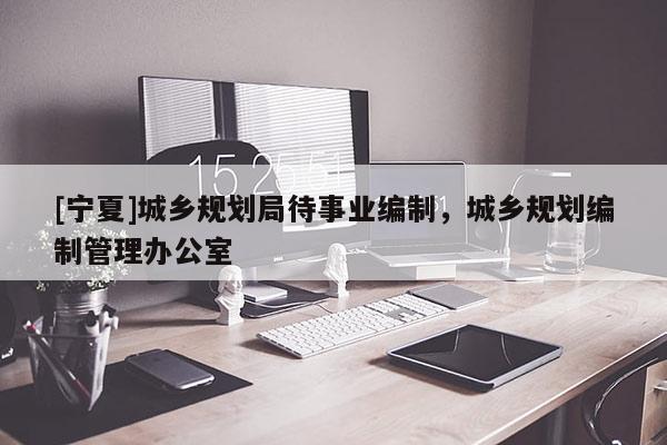 [寧夏]城鄉(xiāng)規(guī)劃局待事業(yè)編制，城鄉(xiāng)規(guī)劃編制管理辦公室