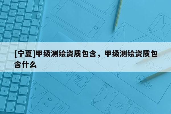 [寧夏]甲級(jí)測(cè)繪資質(zhì)包含，甲級(jí)測(cè)繪資質(zhì)包含什么