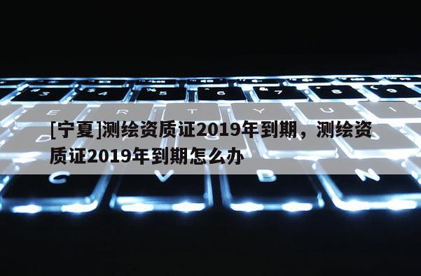 [寧夏]測繪資質(zhì)證2019年到期，測繪資質(zhì)證2019年到期怎么辦