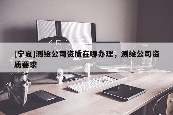 [寧夏]測繪公司資質(zhì)在哪辦理，測繪公司資質(zhì)要求