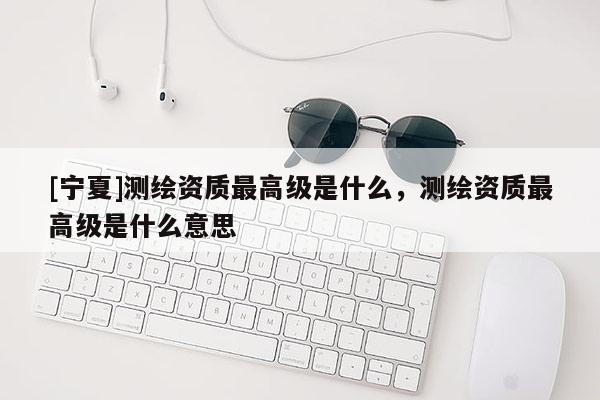 [寧夏]測繪資質(zhì)最高級是什么，測繪資質(zhì)最高級是什么意思