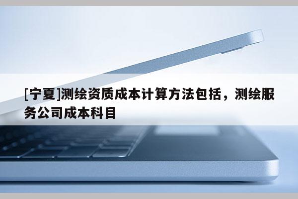 [寧夏]測(cè)繪資質(zhì)成本計(jì)算方法包括，測(cè)繪服務(wù)公司成本科目