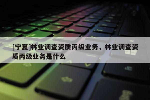 [寧夏]林業(yè)調(diào)查資質(zhì)丙級業(yè)務(wù)，林業(yè)調(diào)查資質(zhì)丙級業(yè)務(wù)是什么