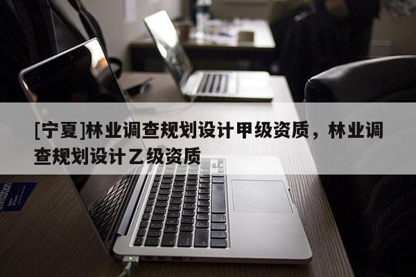 [寧夏]林業(yè)調查規(guī)劃設計甲級資質，林業(yè)調查規(guī)劃設計乙級資質