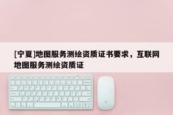 [寧夏]地圖服務(wù)測繪資質(zhì)證書要求，互聯(lián)網(wǎng)地圖服務(wù)測繪資質(zhì)證