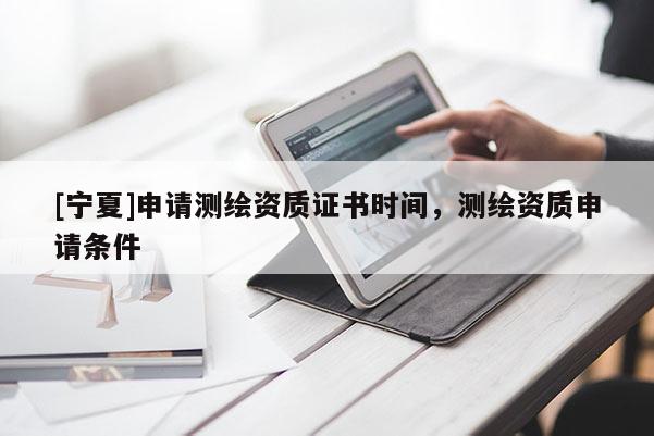 [寧夏]申請測繪資質(zhì)證書時間，測繪資質(zhì)申請條件