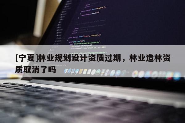 [寧夏]林業(yè)規(guī)劃設(shè)計資質(zhì)過期，林業(yè)造林資質(zhì)取消了嗎