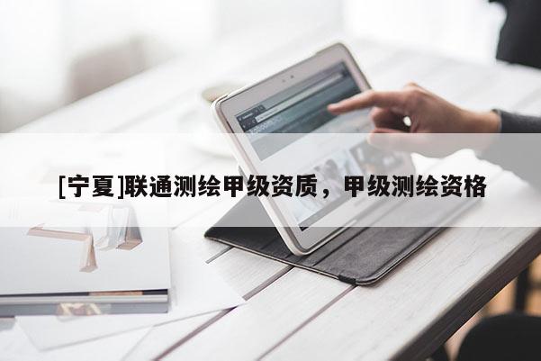 [寧夏]聯(lián)通測(cè)繪甲級(jí)資質(zhì)，甲級(jí)測(cè)繪資格