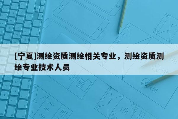 [寧夏]測繪資質(zhì)測繪相關(guān)專業(yè)，測繪資質(zhì)測繪專業(yè)技術(shù)人員