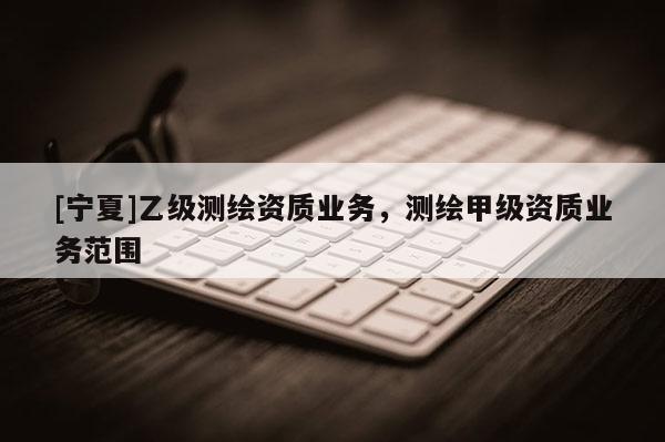 [寧夏]乙級測繪資質(zhì)業(yè)務(wù)，測繪甲級資質(zhì)業(yè)務(wù)范圍