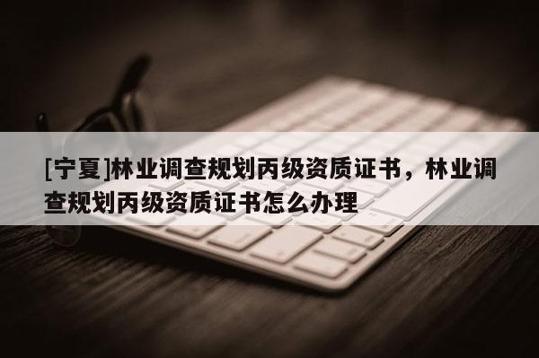 [寧夏]林業(yè)調查規(guī)劃丙級資質證書，林業(yè)調查規(guī)劃丙級資質證書怎么辦理