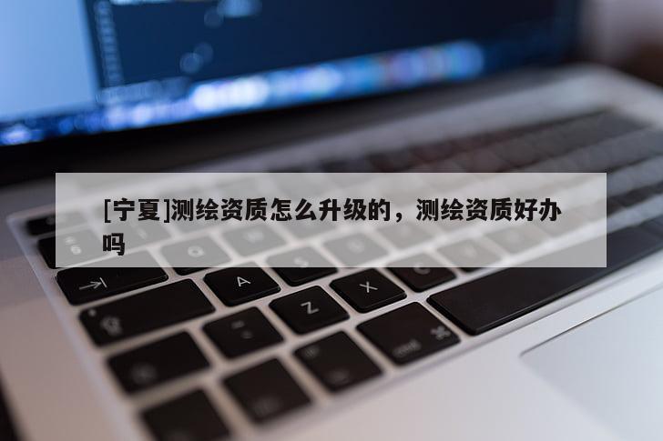 [寧夏]測(cè)繪資質(zhì)怎么升級(jí)的，測(cè)繪資質(zhì)好辦嗎
